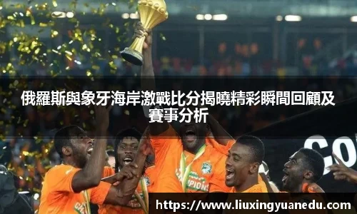 俄羅斯與象牙海岸激戰比分揭曉精彩瞬間回顧及賽事分析